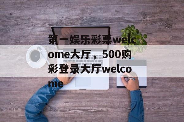 第一娱乐彩票welcome大厅，500购彩登录大厅welcome