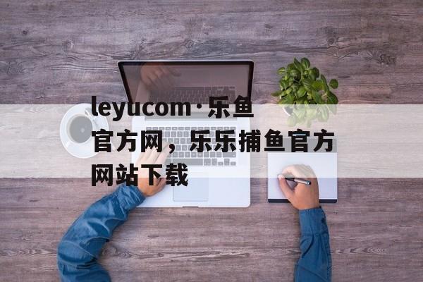 leyucom·乐鱼官方网，乐乐捕鱼官方网站下载