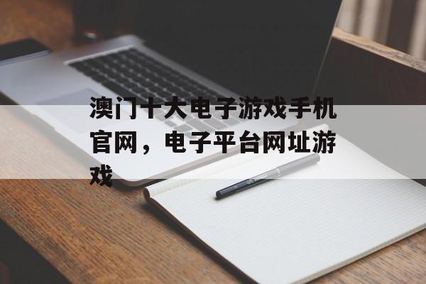 澳门十大电子游戏手机官网，电子平台网址游戏