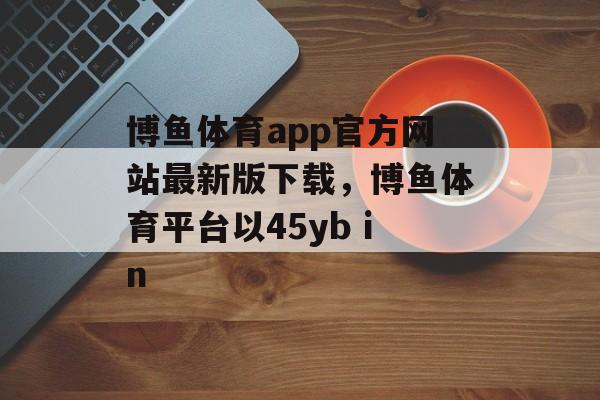 博鱼体育app官方网站最新版下载，博鱼体育平台以45yb in