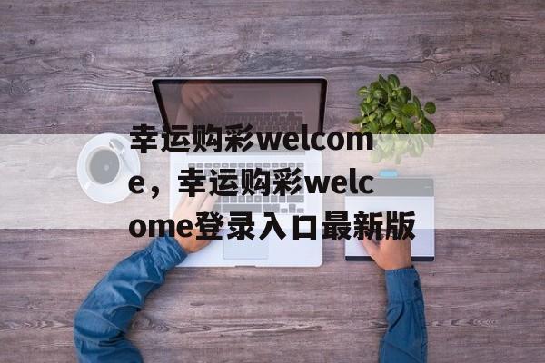 幸运购彩welcome，幸运购彩welcome登录入口最新版