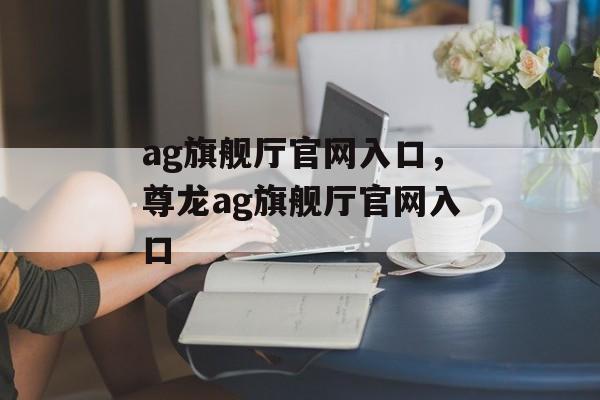 ag旗舰厅官网入口，尊龙ag旗舰厅官网入口