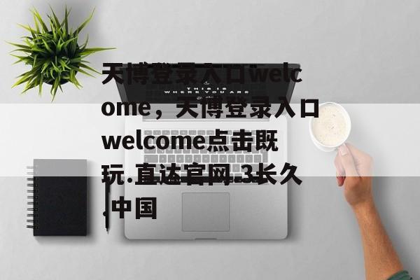 天博登录入口welcome，天博登录入口welcome点击既玩.直达官网.3长久.中国