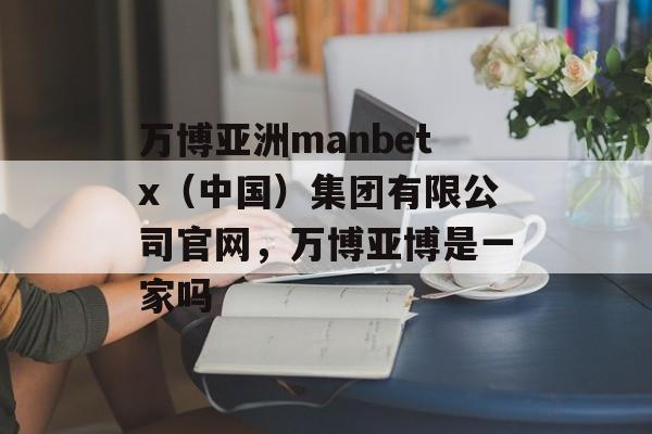 万博亚洲manbetx（中国）集团有限公司官网，万博亚博是一家吗