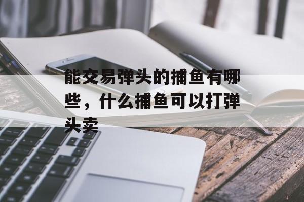 能交易弹头的捕鱼有哪些，什么捕鱼可以打弹头卖