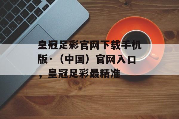 皇冠足彩官网下载手机版·（中国）官网入口，皇冠足彩最精准