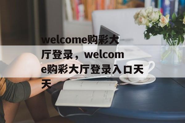 welcome购彩大厅登录，welcome购彩大厅登录入口天天