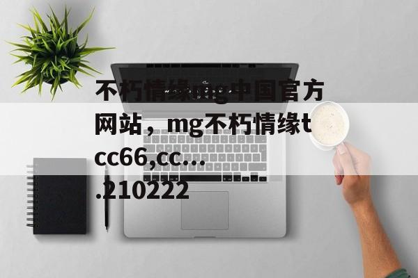 不朽情缘mg中国官方网站，mg不朽情缘tcc66,cc....210222