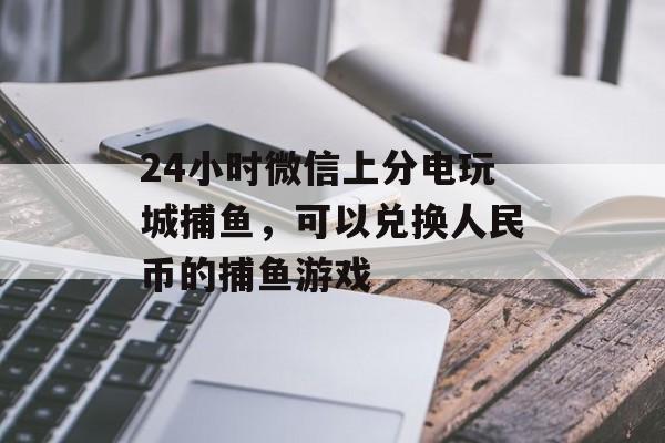 24小时微信上分电玩城捕鱼，可以兑换人民币的捕鱼游戏