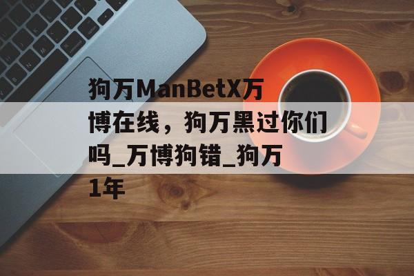 狗万ManBetX万博在线，狗万黑过你们吗_万博狗错_狗万 1年