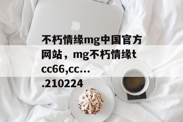 不朽情缘mg中国官方网站，mg不朽情缘tcc66,cc....210224