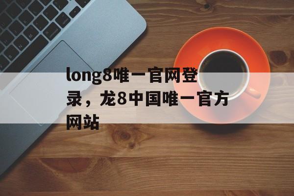 long8唯一官网登录，龙8中国唯一官方网站