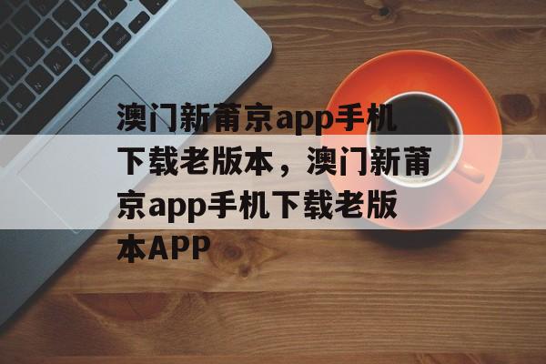 澳门新莆京app手机下载老版本，澳门新莆京app手机下载老版本APP