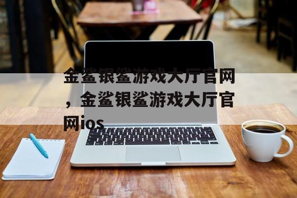 金鲨银鲨游戏大厅官网，金鲨银鲨游戏大厅官网ios