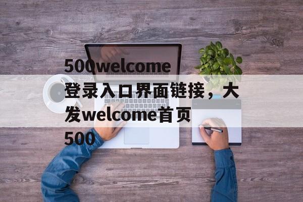 500welcome登录入口界面链接，大发welcome首页500