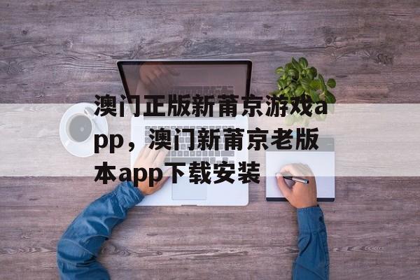 澳门正版新莆京游戏app，澳门新莆京老版本app下载安装