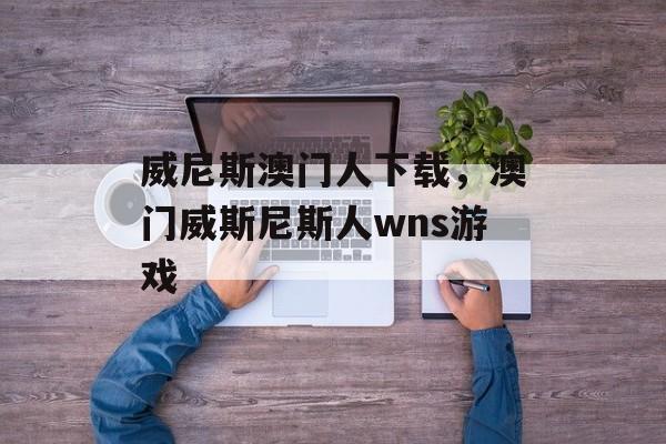 威尼斯澳门人下载，澳门威斯尼斯人wns游戏