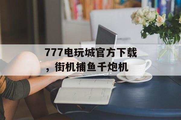 777电玩城官方下载，街机捕鱼千炮机